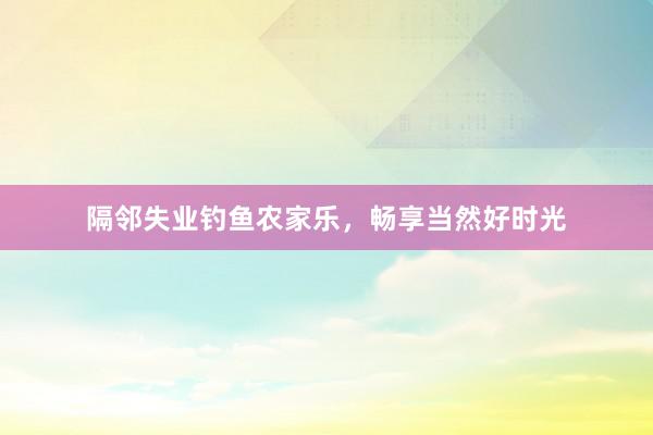 隔邻失业钓鱼农家乐，畅享当然好时光