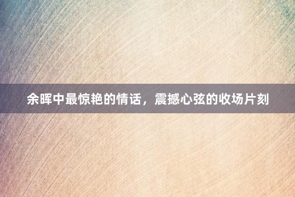 余晖中最惊艳的情话,震撼心弦的收场片刻