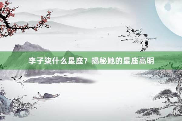 李子柒什么星座？揭秘她的星座高明